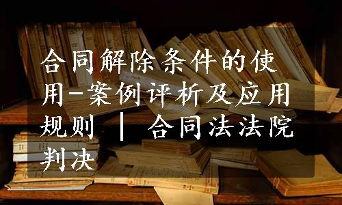 合同解除条件的使用-案例评析及应用规则 | 合同法法院判决