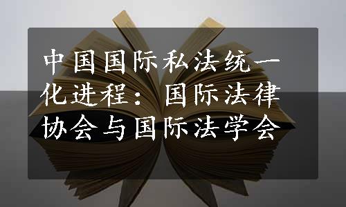 中国国际私法统一化进程：国际法律协会与国际法学会