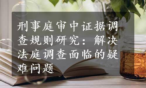 刑事庭审中证据调查规则研究：解决法庭调查面临的疑难问题