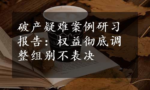 破产疑难案例研习报告：权益彻底调整组别不表决