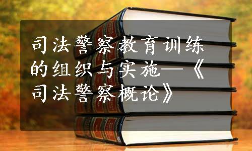 司法警察教育训练的组织与实施—《司法警察概论》