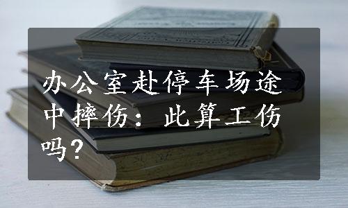 办公室赴停车场途中摔伤：此算工伤吗?