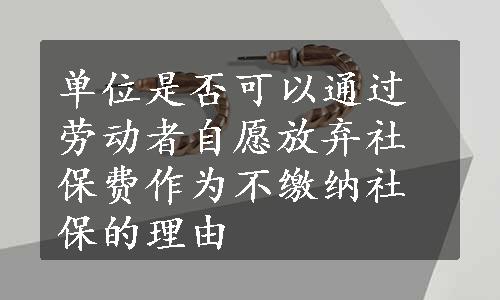 单位是否可以通过劳动者自愿放弃社保费作为不缴纳社保的理由