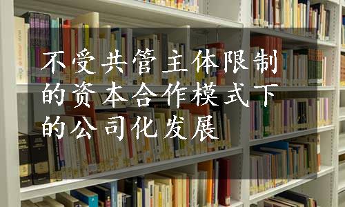 不受共管主体限制的资本合作模式下的公司化发展