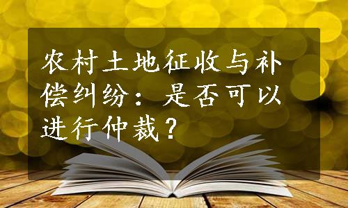 农村土地征收与补偿纠纷：是否可以进行仲裁？