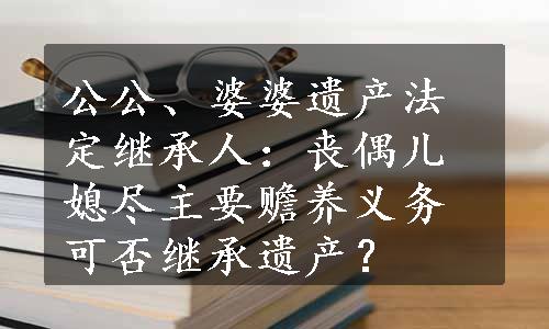 公公、婆婆遗产法定继承人：丧偶儿媳尽主要赡养义务可否继承遗产？