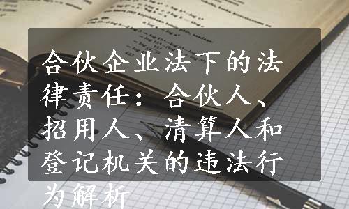 合伙企业法下的法律责任：合伙人、招用人、清算人和登记机关的违法行为解析