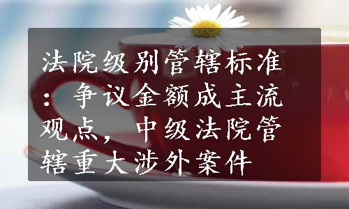 法院级别管辖标准：争议金额成主流观点，中级法院管辖重大涉外案件