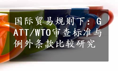 国际贸易规则下：GATT/WTO审查标准与例外条款比较研究