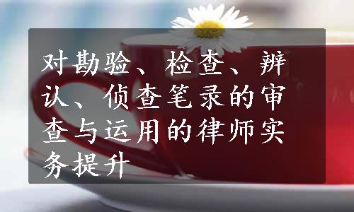 对勘验、检查、辨认、侦查笔录的审查与运用的律师实务提升