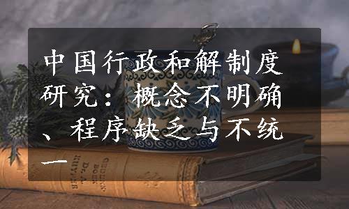 中国行政和解制度研究：概念不明确、程序缺乏与不统一