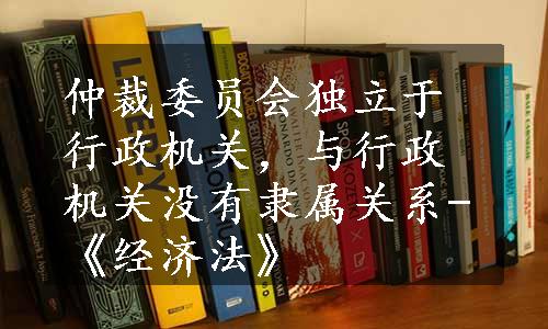 仲裁委员会独立于行政机关，与行政机关没有隶属关系-《经济法》