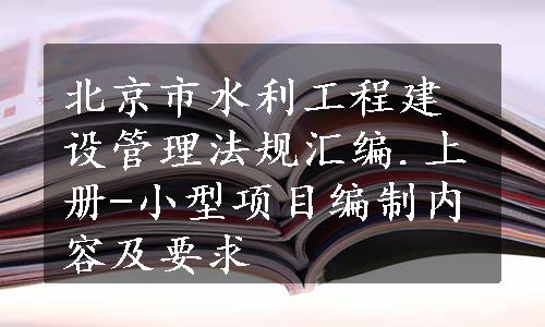 北京市水利工程建设管理法规汇编.上册-小型项目编制内容及要求