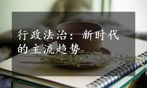 行政法治：新时代的主流趋势