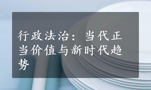 行政法治：当代正当价值与新时代趋势