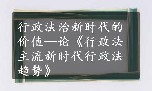 行政法治新时代的价值—论《行政法主流新时代行政法趋势》