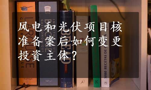 风电和光伏项目核准备案后如何变更投资主体？