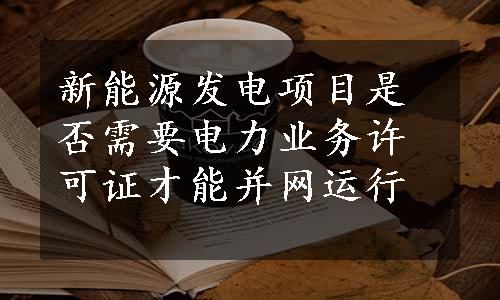 新能源发电项目是否需要电力业务许可证才能并网运行