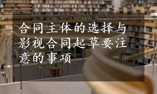 合同主体的选择与影视合同起草要注意的事项