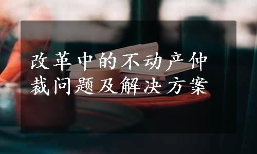 改革中的不动产仲裁问题及解决方案