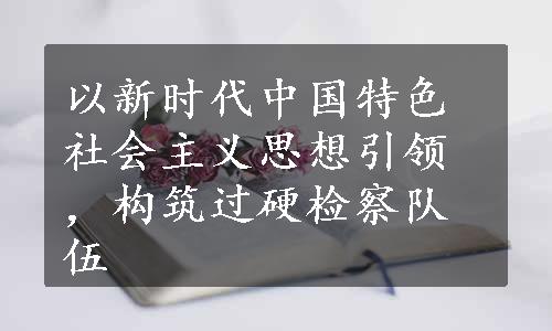 以新时代中国特色社会主义思想引领，构筑过硬检察队伍