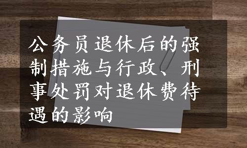 公务员退休后的强制措施与行政、刑事处罚对退休费待遇的影响