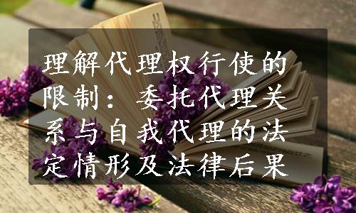 理解代理权行使的限制：委托代理关系与自我代理的法定情形及法律后果