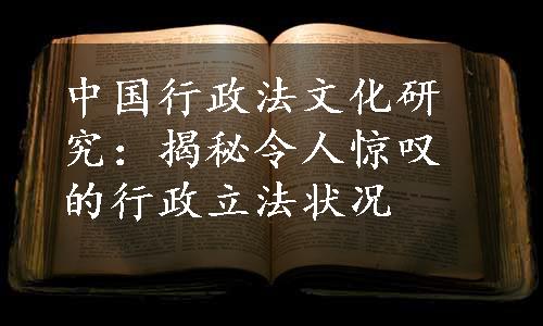 中国行政法文化研究：揭秘令人惊叹的行政立法状况