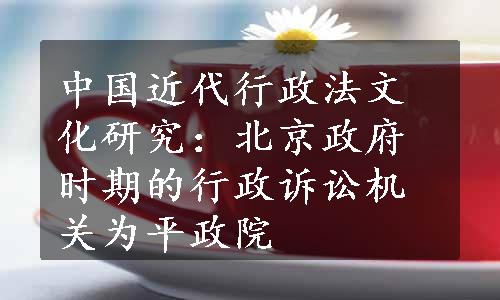 中国近代行政法文化研究：北京政府时期的行政诉讼机关为平政院