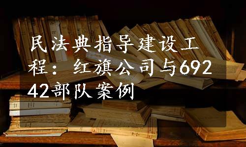 民法典指导建设工程：红旗公司与69242部队案例