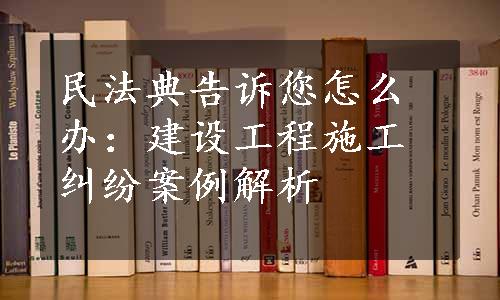 民法典告诉您怎么办：建设工程施工纠纷案例解析