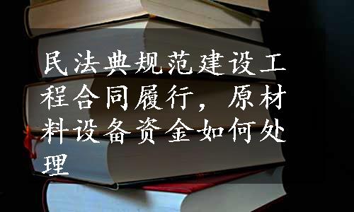 民法典规范建设工程合同履行，原材料设备资金如何处理