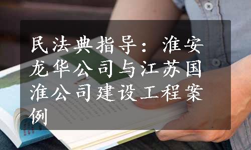 民法典指导：淮安龙华公司与江苏国淮公司建设工程案例