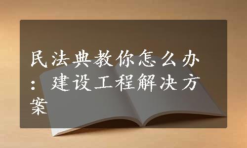 民法典教你怎么办：建设工程解决方案