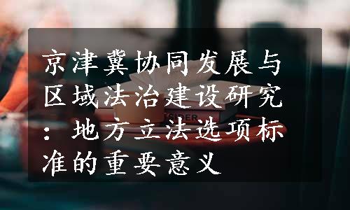 京津冀协同发展与区域法治建设研究：地方立法选项标准的重要意义