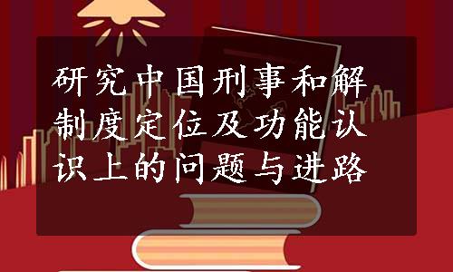 研究中国刑事和解制度定位及功能认识上的问题与进路