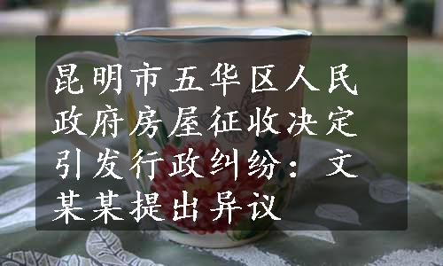 昆明市五华区人民政府房屋征收决定引发行政纠纷：文某某提出异议