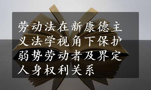 劳动法在新康德主义法学视角下保护弱势劳动者及界定人身权利关系