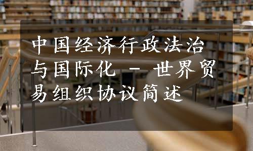 中国经济行政法治与国际化 - 世界贸易组织协议简述