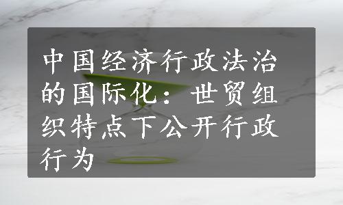 中国经济行政法治的国际化：世贸组织特点下公开行政行为