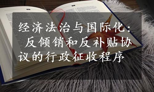 经济法治与国际化: 反倾销和反补贴协议的行政征收程序