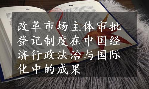 改革市场主体审批登记制度在中国经济行政法治与国际化中的成果