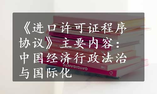 《进口许可证程序协议》主要内容：中国经济行政法治与国际化