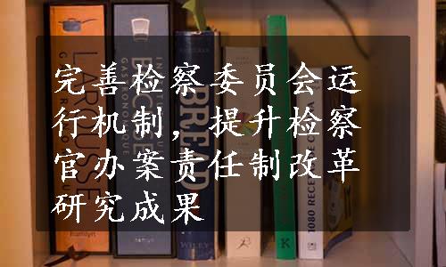 完善检察委员会运行机制，提升检察官办案责任制改革研究成果