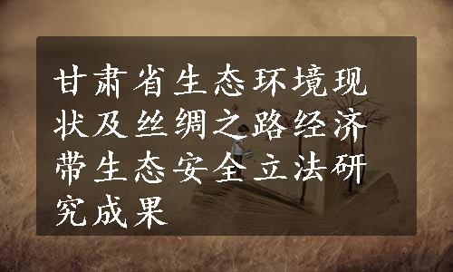 甘肃省生态环境现状及丝绸之路经济带生态安全立法研究成果