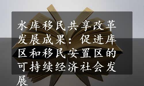 水库移民共享改革发展成果：促进库区和移民安置区的可持续经济社会发展