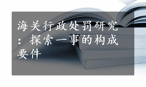 海关行政处罚研究：探索一事的构成要件