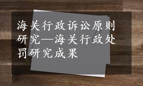 海关行政诉讼原则研究—海关行政处罚研究成果