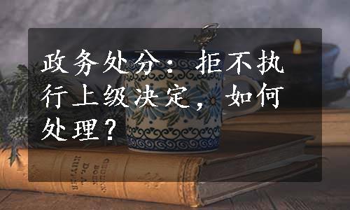 政务处分：拒不执行上级决定，如何处理？