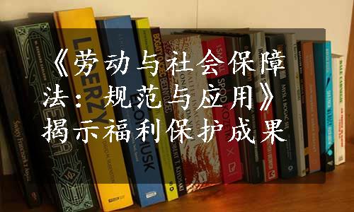 《劳动与社会保障法：规范与应用》揭示福利保护成果